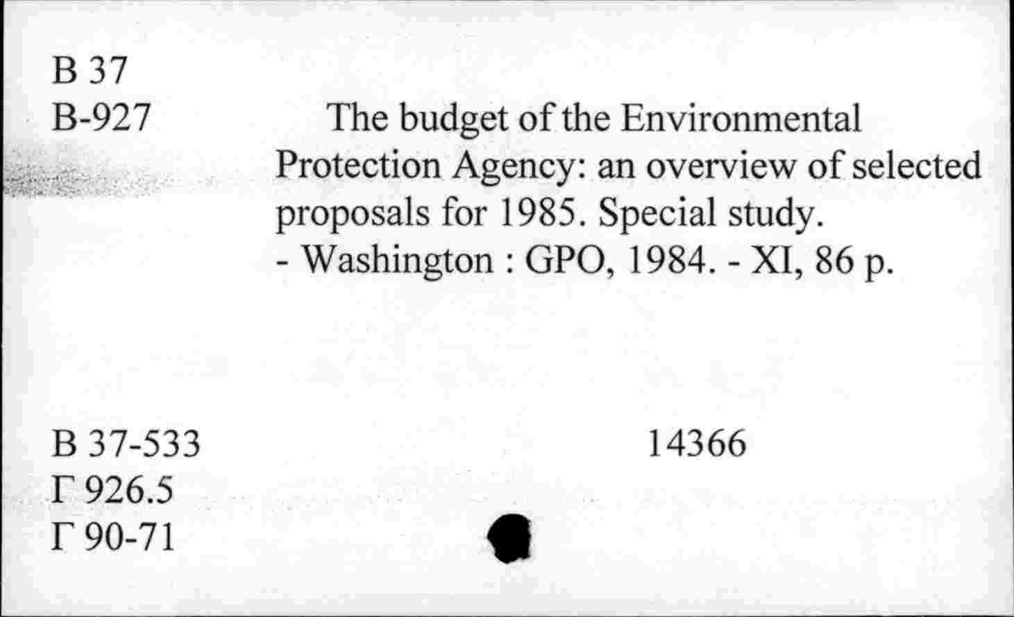 ﻿B37
B-927
The budget of the Environmental Protection Agency: an overview of selected proposals for 1985. Special study.
- Washington : GPO, 1984. - XI, 86 p.
B 37-533 r 926.5 r 90-71
14366